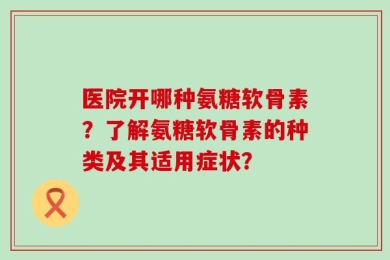 医院开哪种氨糖软骨素？了解氨糖软骨素的种类及其适用症状？