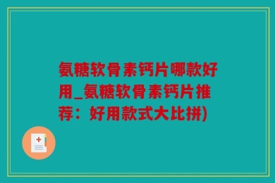 氨糖软骨素钙片哪款好用_氨糖软骨素钙片推荐：好用款式大比拼)