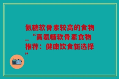 氨糖软骨素较高的食物_“高氨糖软骨素食物推荐：健康饮食新选择”