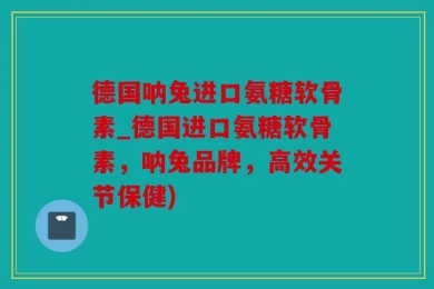 德国呐兔进口氨糖软骨素_德国进口氨糖软骨素，呐兔品牌，高效关节保健)