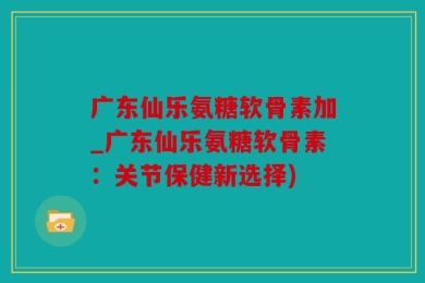 广东仙乐氨糖软骨素加_广东仙乐氨糖软骨素：关节保健新选择)