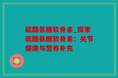 硫酷氨糖软骨素_探索硫酷氨糖软骨素：关节健康与营养补充