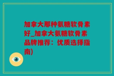 加拿大那种氨糖软骨素好_加拿大氨糖软骨素品牌推荐：优质选择指南)