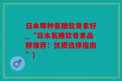 日本哪种氨糖软骨素好_“日本氨糖软骨素品牌推荐：优质选择指南”)