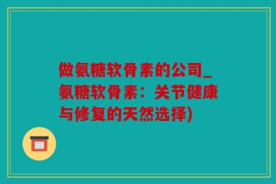 做氨糖软骨素的公司_氨糖软骨素：关节健康与修复的天然选择)