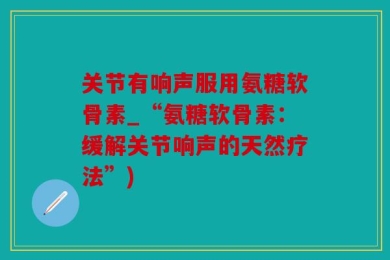 关节有响声服用氨糖软骨素_“氨糖软骨素：缓解关节响声的天然疗法”)