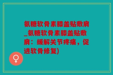 氨糖软骨素膝盖贴敷肩_氨糖软骨素膝盖贴敷肩：缓解关节疼痛，促进软骨修复)