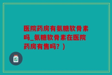 医院药房有氨糖软骨素吗_氨糖软骨素在医院药房有售吗？)