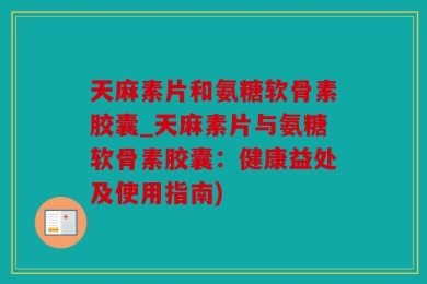 天麻素片和氨糖软骨素胶囊_天麻素片与氨糖软骨素胶囊：健康益处及使用指南)