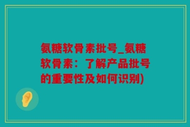 氨糖软骨素批号_氨糖软骨素：了解产品批号的重要性及如何识别)