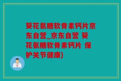 葵花氨糖软骨素钙片京东自营_京东自营 葵花氨糖软骨素钙片 保护关节健康)
