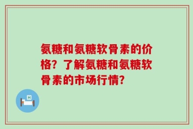 氨糖和氨糖软骨素的价格？了解氨糖和氨糖软骨素的市场行情？