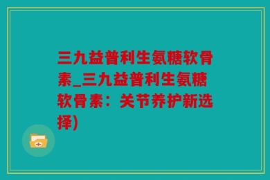 三九益普利生氨糖软骨素_三九益普利生氨糖软骨素：关节养护新选择)