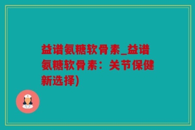 益谱氨糖软骨素_益谱氨糖软骨素：关节保健新选择)