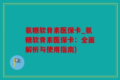 氨糖软骨素医保卡_氨糖软骨素医保卡：全面解析与使用指南)