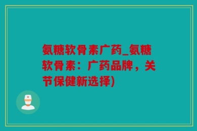 氨糖软骨素广药_氨糖软骨素：广药品牌，关节保健新选择)