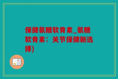 保健氨糖软骨素_氨糖软骨素：关节保健新选择)