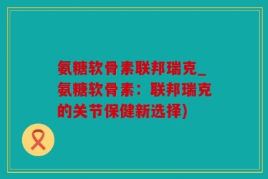 氨糖软骨素联邦瑞克_氨糖软骨素：联邦瑞克的关节保健新选择)