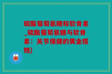 硫酸葡萄氨糖和软骨素_硫酸葡萄氨糖与软骨素：关节保健的黄金搭档)