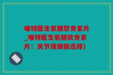 唯特医生氨糖软骨素片_唯特医生氨糖软骨素片：关节保健新选择)