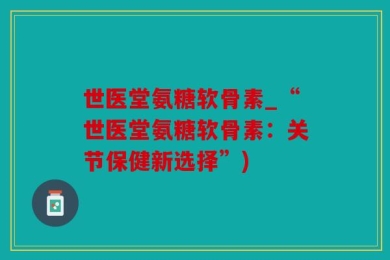 世医堂氨糖软骨素_“世医堂氨糖软骨素：关节保健新选择”)