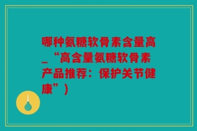 哪种氨糖软骨素含量高_“高含量氨糖软骨素产品推荐：保护关节健康”)