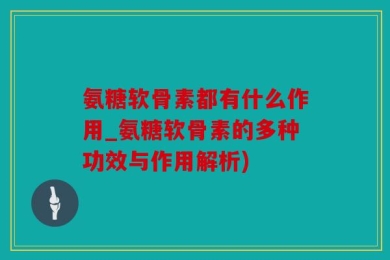 氨糖软骨素都有什么作用_氨糖软骨素的多种功效与作用解析)