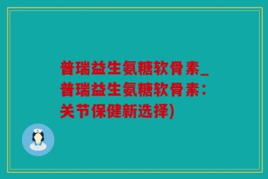 普瑞益生氨糖软骨素_普瑞益生氨糖软骨素：关节保健新选择)