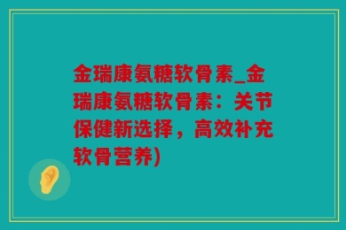 金瑞康氨糖软骨素_金瑞康氨糖软骨素：关节保健新选择，高效补充软骨营养)