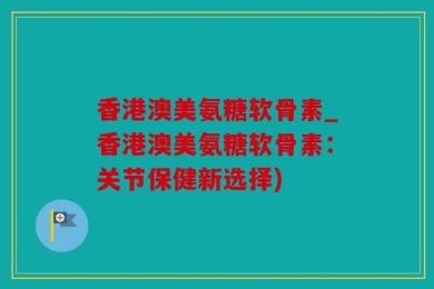 香港澳美氨糖软骨素_香港澳美氨糖软骨素：关节保健新选择)