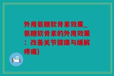外用氨糖软骨素效果_氨糖软骨素的外用效果：改善关节健康与缓解疼痛)