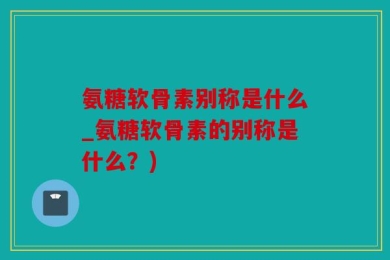 氨糖软骨素别称是什么_氨糖软骨素的别称是什么？)