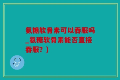 氨糖软骨素可以吞服吗_氨糖软骨素能否直接吞服？)