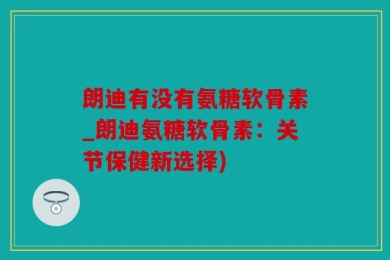 朗迪有没有氨糖软骨素_朗迪氨糖软骨素：关节保健新选择)
