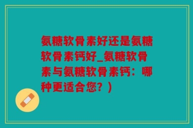 氨糖软骨素好还是氨糖软骨素钙好_氨糖软骨素与氨糖软骨素钙：哪种更适合您？)