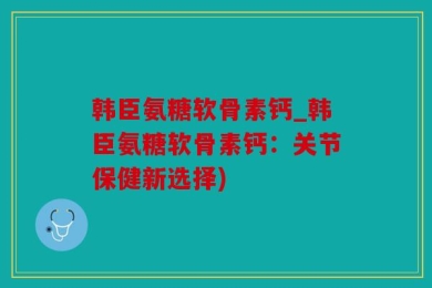 韩臣氨糖软骨素钙_韩臣氨糖软骨素钙：关节保健新选择)