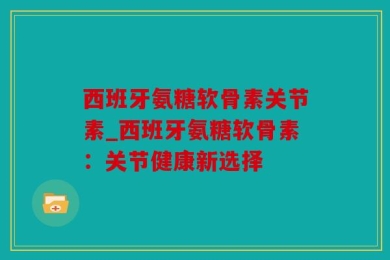 西班牙氨糖软骨素关节素_西班牙氨糖软骨素：关节健康新选择