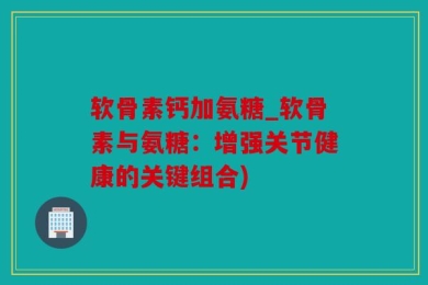 软骨素钙加氨糖_软骨素与氨糖：增强关节健康的关键组合)