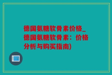 德国氨糖软骨素价格_德国氨糖软骨素：价格分析与购买指南)