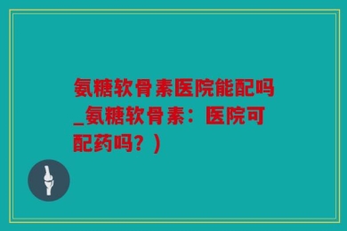 氨糖软骨素医院能配吗_氨糖软骨素：医院可配药吗？)