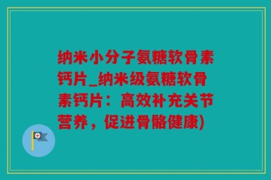 纳米小分子氨糖软骨素钙片_纳米级氨糖软骨素钙片：高效补充关节营养，促进骨骼健康)