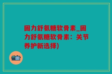 固力舒氨糖软骨素_固力舒氨糖软骨素：关节养护新选择)
