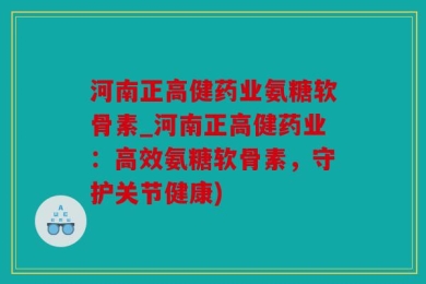 河南正高健药业氨糖软骨素_河南正高健药业：高效氨糖软骨素，守护关节健康)