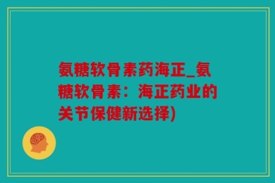 氨糖软骨素药海正_氨糖软骨素：海正药业的关节保健新选择)