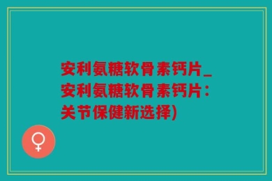 安利氨糖软骨素钙片_安利氨糖软骨素钙片：关节保健新选择)
