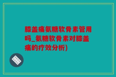膝盖痛氨糖软骨素管用吗_氨糖软骨素对膝盖痛的疗效分析)