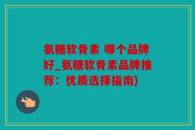 氨糖软骨素 哪个品牌好_氨糖软骨素品牌推荐：优质选择指南)