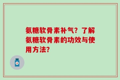 氨糖软骨素补气？了解氨糖软骨素的功效与使用方法？