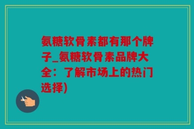 氨糖软骨素都有那个牌子_氨糖软骨素品牌大全：了解市场上的热门选择)