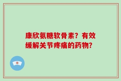 康欣氨糖软骨素？有效缓解关节疼痛的药物？